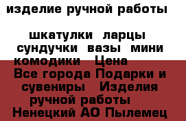 изделие ручной работы : шкатулки, ларцы, сундучки, вазы, мини комодики › Цена ­ 500 - Все города Подарки и сувениры » Изделия ручной работы   . Ненецкий АО,Пылемец д.